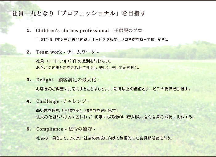ּҰݤȤʤ֥ץեåʥפܻؤ1.Children's clothes professional - ҶΥץ -Ѥ⤤μȥӥˤᡢץռäƼȤࡣ2.Team work -  - ҰѡȡХȤκ̤ԤʤߤηäϤ碌뤯ڤƸɤ 3.Delight - ܵ­κ粽 -ͤΤ˾ˤ뤳ȤϤȤꡢ԰ʾβͤȥӥ󶡤ܻؤ 4.Challenge - -⤤֤ɸ⤯ȼϤФ׽λȤ˼줺ˤѶŪ˼ȤߡʬȤĹĩ魯롣 5.Compliance - ˡν -ҲΰȤơɤҲμ¸˸ѶŪ˼Ҳ׸ưԤ